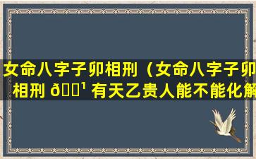 女命八字子卯相刑（女命八字子卯相刑 🌹 有天乙贵人能不能化解）